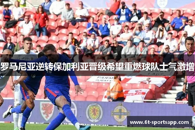 罗马尼亚逆转保加利亚晋级希望重燃球队士气激增