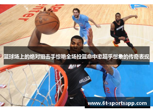 篮球场上的绝对狙击手惊艳全场投篮命中率超乎想象的传奇表现