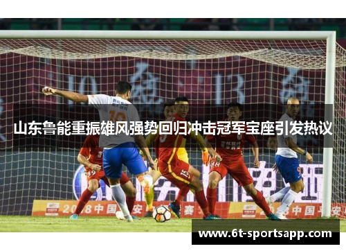 山东鲁能重振雄风强势回归冲击冠军宝座引发热议