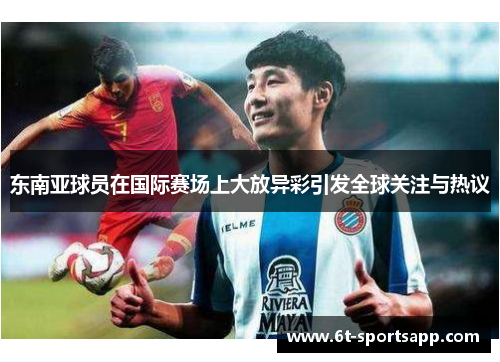 东南亚球员在国际赛场上大放异彩引发全球关注与热议